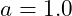a = 1.0